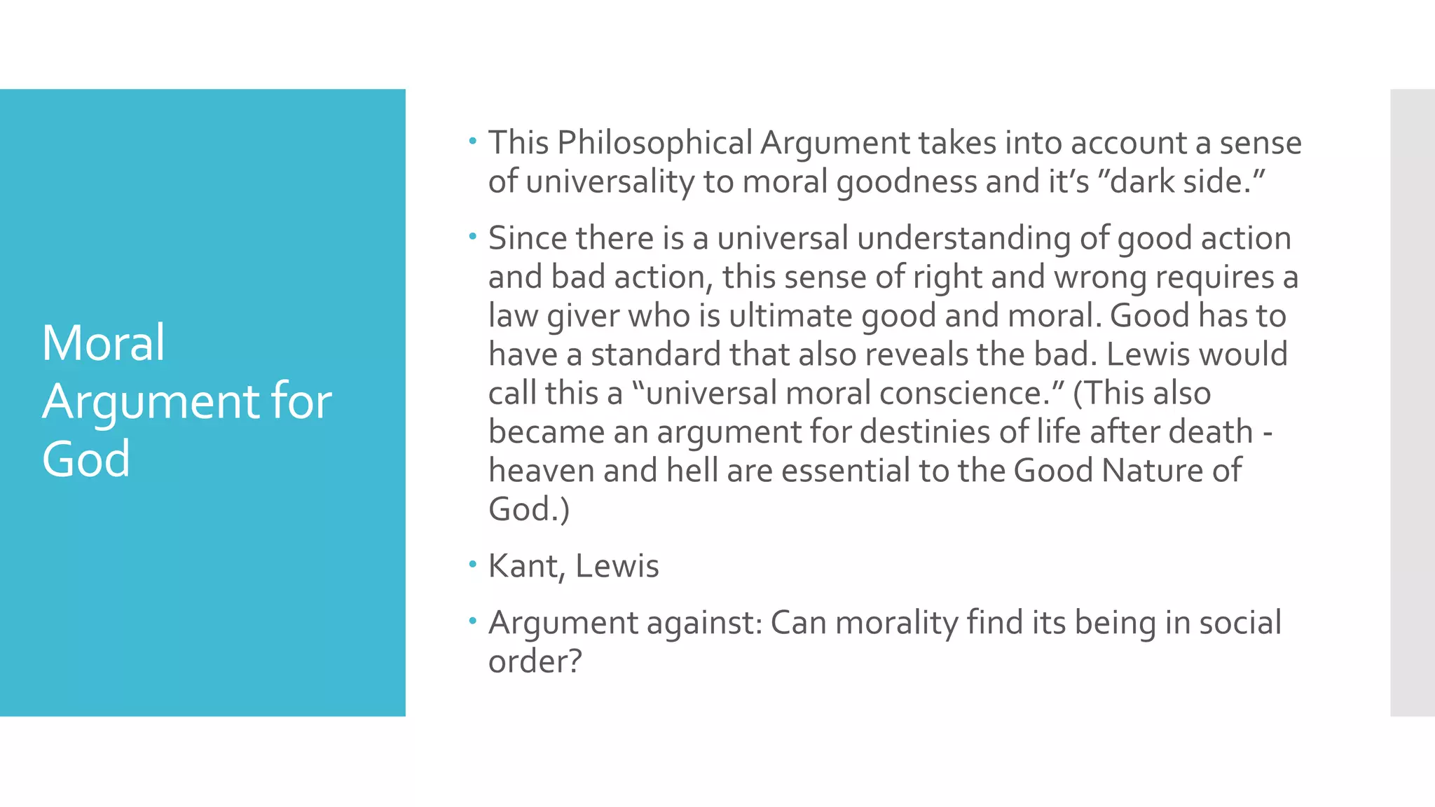 Moral
Argument for
God
 This Philosophical Argument takes into account a sense
of universality to moral goodness and it’s ”dark side.”
 Since there is a universal understanding of good action
and bad action, this sense of right and wrong requires a
law giver who is ultimate good and moral. Good has to
have a standard that also reveals the bad. Lewis would
call this a “universal moral conscience.” (This also
became an argument for destinies of life after death -
heaven and hell are essential to the Good Nature of
God.)
 Kant, Lewis
 Argument against: Can morality find its being in social
order?
 