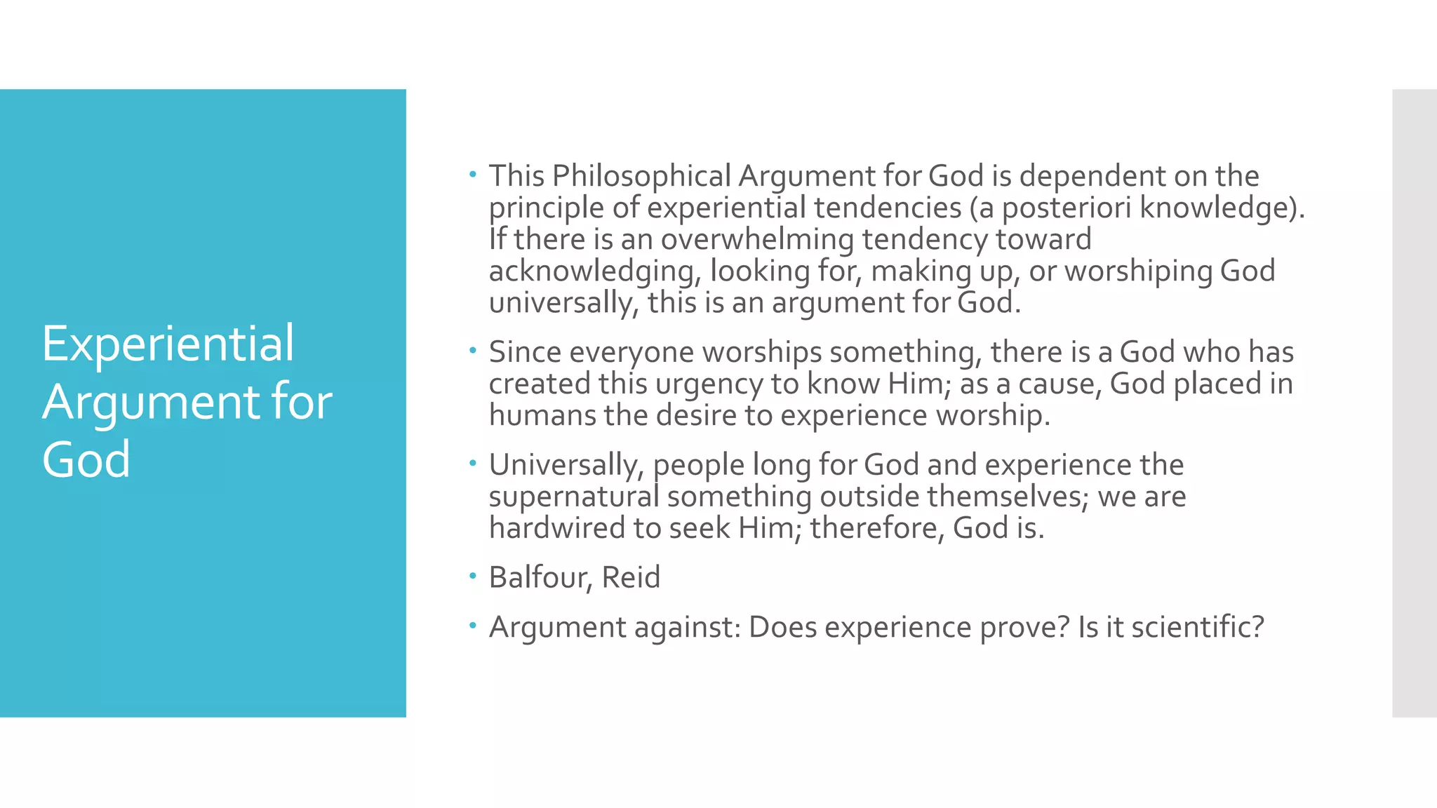 Experiential
Argument for
God
 This Philosophical Argument for God is dependent on the
principle of experiential tendencies (a posteriori knowledge).
If there is an overwhelming tendency toward
acknowledging, looking for, making up, or worshiping God
universally, this is an argument for God.
 Since everyone worships something, there is a God who has
created this urgency to know Him; as a cause, God placed in
humans the desire to experience worship.
 Universally, people long for God and experience the
supernatural something outside themselves; we are
hardwired to seek Him; therefore, God is.
 Balfour, Reid
 Argument against: Does experience prove? Is it scientific?
 