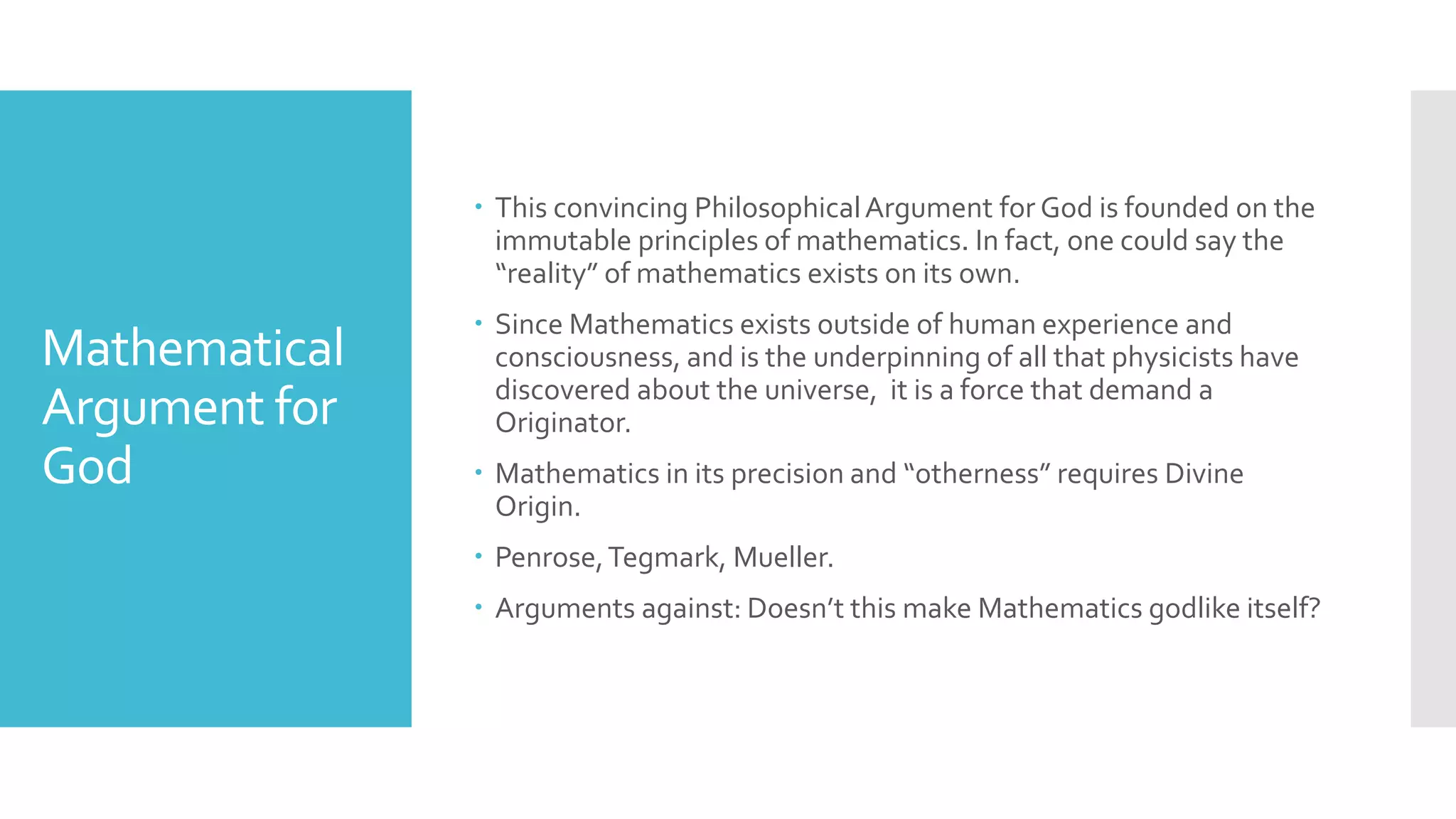 Mathematical
Argument for
God
 This convincing PhilosophicalArgument for God is founded on the
immutable principles of mathematics. In fact, one could say the
“reality” of mathematics exists on its own.
 Since Mathematics exists outside of human experience and
consciousness, and is the underpinning of all that physicists have
discovered about the universe, it is a force that demand a
Originator.
 Mathematics in its precision and “otherness” requires Divine
Origin.
 Penrose,Tegmark, Mueller.
 Arguments against: Doesn’t this make Mathematics godlike itself?
 
