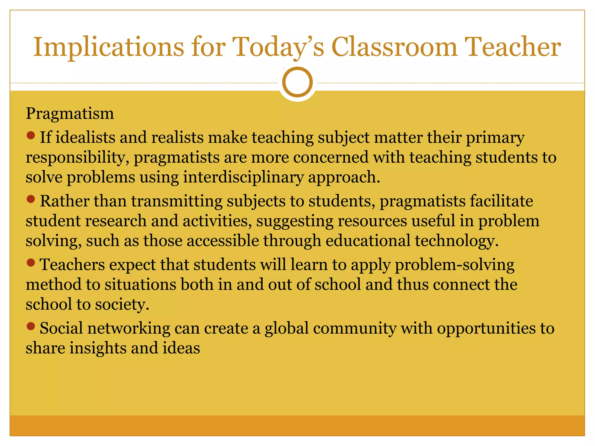Pragmatism
If idealists and realists make teaching subject matter their primary
responsibility, pragmatists are more concerned with teaching students to
solve problems using interdisciplinary approach.
Rather than transmitting subjects to students, pragmatists facilitate
student research and activities, suggesting resources useful in problem
solving, such as those accessible through educational technology.
Teachers expect that students will learn to apply problem-solving
method to situations both in and out of school and thus connect the
school to society.
Social networking can create a global community with opportunities to
share insights and ideas
Implications for Today’s Classroom Teacher
 