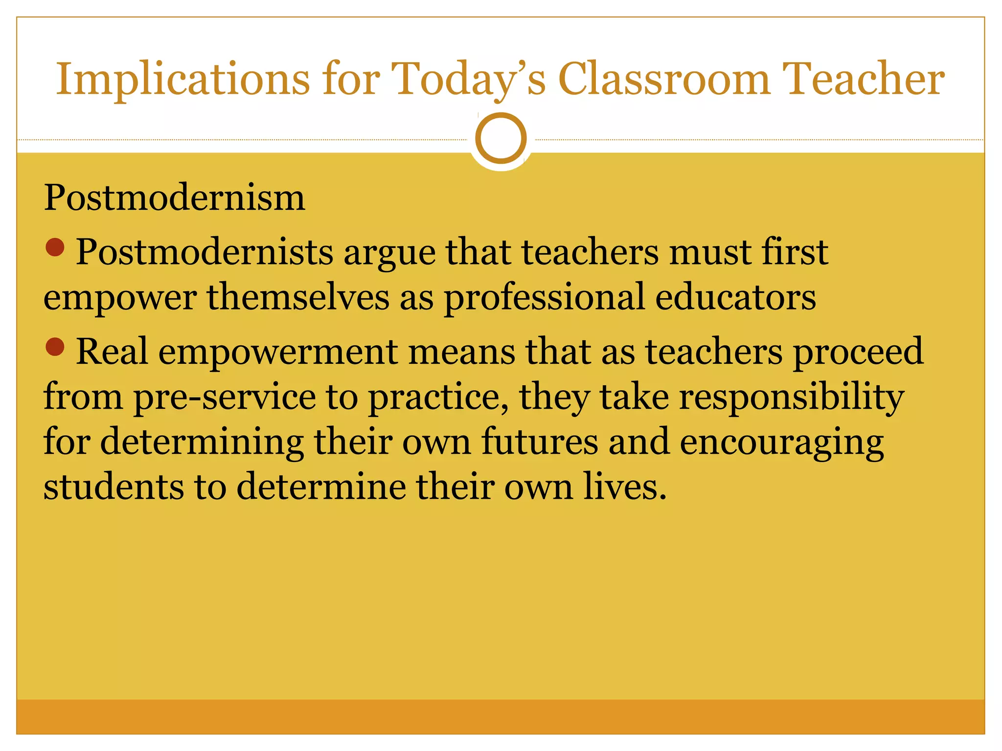 Postmodernism
Postmodernists argue that teachers must first
empower themselves as professional educators
Real empowerment means that as teachers proceed
from pre-service to practice, they take responsibility
for determining their own futures and encouraging
students to determine their own lives.
Implications for Today’s Classroom Teacher
 