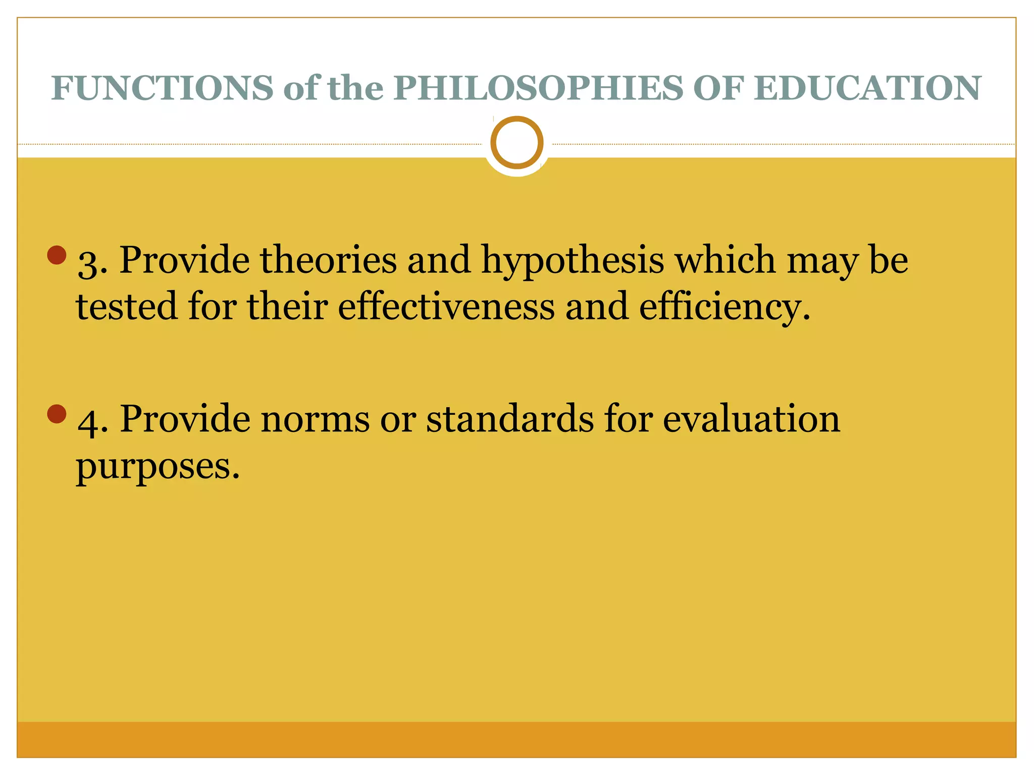 FUNCTIONS of the PHILOSOPHIES OF EDUCATION
3. Provide theories and hypothesis which may be
tested for their effectiveness and efficiency.
4. Provide norms or standards for evaluation
purposes.
 