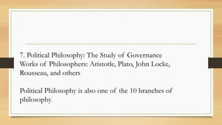 7. Political Philosophy: The Study of Governance
Works of Philosophers: Aristotle, Plato, John Locke,
Rousseau, and others
Political Philosophy is also one of the 10 branches of
philosophy.
 