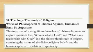 10. Theology: The Study of Religion
Works of Philosophers: St Thomas Aquinas, Immanuel
Kant, St. Augustine
Theology, one of the significant branches of philosophy, seeks to
explore questions like, "Who or what is God?" and "What is our
relationship with God?" It is the philosophical study of religion,
examining the nature of the divine, religious beliefs, and the
human experience in relation to spirituality.
 
