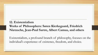12. Existentialism
Works of Philosophers: Søren Kierkegaard, Friedrich
Nietzsche, Jean-Paul Sartre, Albert Camus, and others
Existentialism, a profound branch of philosophy, focuses on the
individual's experience of existence, freedom, and choice.
 
