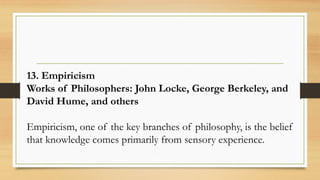 13. Empiricism
Works of Philosophers: John Locke, George Berkeley, and
David Hume, and others
Empiricism, one of the key branches of philosophy, is the belief
that knowledge comes primarily from sensory experience.
 