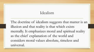 Idealism
The doctrine of idealism suggests that matter is an
illusion and that reality is that which exists
mentally. It emphasizes moral and spiritual reality
as the chief explanation of the world and
considers moral values absolute, timeless and
universal.
 