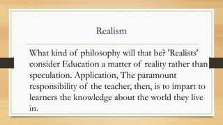 Realism
What kind of philosophy will that be? 'Realists'
consider Education a matter of reality rather than
speculation. Application, The paramount
responsibility of the teacher, then, is to impart to
learners the knowledge about the world they live
in.
 
