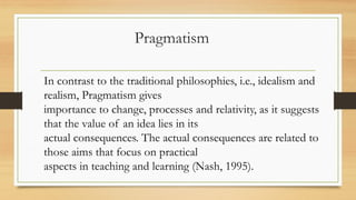 Pragmatism
In contrast to the traditional philosophies, i.e., idealism and
realism, Pragmatism gives
importance to change, processes and relativity, as it suggests
that the value of an idea lies in its
actual consequences. The actual consequences are related to
those aims that focus on practical
aspects in teaching and learning (Nash, 1995).
 