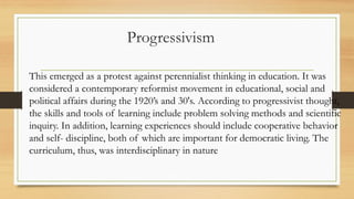 Progressivism
This emerged as a protest against perennialist thinking in education. It was
considered a contemporary reformist movement in educational, social and
political affairs during the 1920’s and 30's. According to progressivist thought,
the skills and tools of learning include problem solving methods and scientific
inquiry. In addition, learning experiences should include cooperative behavior
and self- discipline, both of which are important for democratic living. The
curriculum, thus, was interdisciplinary in nature
 