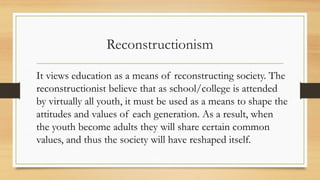 Reconstructionism
It views education as a means of reconstructing society. The
reconstructionist believe that as school/college is attended
by virtually all youth, it must be used as a means to shape the
attitudes and values of each generation. As a result, when
the youth become adults they will share certain common
values, and thus the society will have reshaped itself.
 
