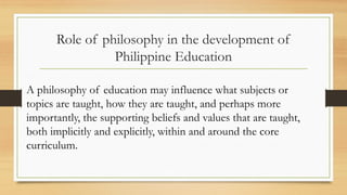 Role of philosophy in the development of
Philippine Education
A philosophy of education may influence what subjects or
topics are taught, how they are taught, and perhaps more
importantly, the supporting beliefs and values that are taught,
both implicitly and explicitly, within and around the core
curriculum.
 