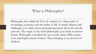 What is Philosophy?
Philosophy, also called the 'love of wisdom,’ is a deep study of
knowledge, existence, and the reality of life. It sparks debates and
challenges us to think about profound questions about life and the
universe. The origin of the word 'philosophy' goes back to ancient
Greek. Philosophy is divided into two words, where Philo means
Love and Sophia means wisdom. Thus, bringing to us, the love of
wisdom.
 