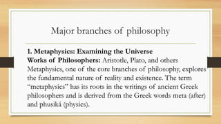 Major branches of philosophy
1. Metaphysics: Examining the Universe
Works of Philosophers: Aristotle, Plato, and others
Metaphysics, one of the core branches of philosophy, explores
the fundamental nature of reality and existence. The term
“metaphysics” has its roots in the writings of ancient Greek
philosophers and is derived from the Greek words meta (after)
and phusiká (physics).
 