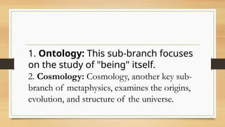 1. Ontology: This sub-branch focuses
on the study of "being" itself.
2. Cosmology: Cosmology, another key sub-
branch of metaphysics, examines the origins,
evolution, and structure of the universe.
 