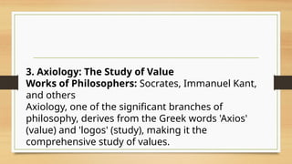 3. Axiology: The Study of Value
Works of Philosophers: Socrates, Immanuel Kant,
and others
Axiology, one of the significant branches of
philosophy, derives from the Greek words 'Axios'
(value) and 'logos' (study), making it the
comprehensive study of values.
 