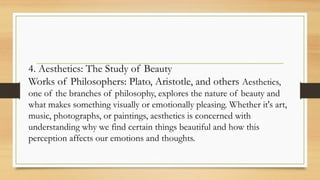 4. Aesthetics: The Study of Beauty
Works of Philosophers: Plato, Aristotle, and others Aesthetics,
one of the branches of philosophy, explores the nature of beauty and
what makes something visually or emotionally pleasing. Whether it's art,
music, photographs, or paintings, aesthetics is concerned with
understanding why we find certain things beautiful and how this
perception affects our emotions and thoughts.
 
