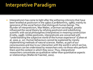  Interpretivism has come to light after the withering criticisms that have
been levelled at positivism in the 1960s (Carr&Kemmis, 1986); mainly its
ignorance of the social factors that distinguish human beings.The
founder of interpretivism, MaxWeber, a German sociologist, greatly
influenced the social theory by refuting positivism and substituting
scientific with social philosophies (interpretive) in meaning construction
(Crotty, 1998). Unlike positivists, interpretivists are concerned with
"understanding the subjective world of the human experience" (Cohen et
al, 2000, p. 22). Human behaviours cannot be explained by merely
implementing methods of natural sciences. Rather, as part of our
consciousness and due to our interaction with the world in which we live,
behaviours can be understood by researchers only via those who perform
them and the context in which they occur.Thus, interpretivist
researchers concentrate on qualitative rather than quantitative aspects
or relationships (Wallen & Fraenkel, 2001).
 