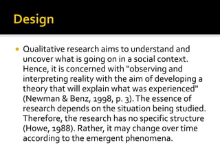  Qualitative research aims to understand and
uncover what is going on in a social context.
Hence, it is concerned with "observing and
interpreting reality with the aim of developing a
theory that will explain what was experienced"
(Newman & Benz, 1998, p. 3).The essence of
research depends on the situation being studied.
Therefore, the research has no specific structure
(Howe, 1988). Rather, it may change over time
according to the emergent phenomena.
 