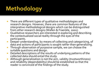  There are different types of qualitative methodologies and
research designs. However, there are common features of the
interpretive methodological designs which can be distinguished
from other research designs (Wallen & Fraenkle, 2001):
 Qualitative researchers are interested in exploring and describing
the contextualized social reality through the eyes of the
participants.
 Deeper understanding, by means of collecting and categorizing, of
data and actions of participants is sought rather than generalizing.
 Through observation of purposive sample, we can choose the
suitable questions and design.
 Detailed descriptions of the results of underlying patterns of the
collected data should entail the study.
 Although generalization is not the aim, validity (trustworthiness)
and reliability (dependability) should be established so that the
reader is convinced of the findings of the study.
 