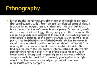  Ethnography literally means "descriptions of people or cultures"
(Descombe, 2003, p. 84). From an epistemological point of view, it
is crucial for ethnographers to understand the social behaviour
from the perspectives of research participants (Fattermanl, 2008).
As a research methodology, ethnography gives the researcher the
chance to gain deeper insights of the lives of the studied groups or
individuals in order to, as Malinowski (1922) in Denscombe (2007)
put it, " realize [their] vision of [their] world" (P. 62). However, it
should be recognized that this realization should be "holistic" by
relating it to the socio-cultural context in which it exists.The
findings represent the researcher’s interpretation of informants’
perceptions and their experiences of the phenomenon under
investigation. Excerpts of the participant's discourse and their
analysis should be provided. In general, gaining deeper insights
about the phenomenon is usually emphasized over how
representative the sample is.
 