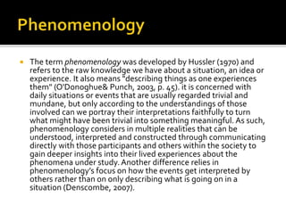  The term phenomenology was developed by Hussler (1970) and
refers to the raw knowledge we have about a situation, an idea or
experience. It also means "describing things as one experiences
them" (O'Donoghue& Punch, 2003, p. 45). it is concerned with
daily situations or events that are usually regarded trivial and
mundane, but only according to the understandings of those
involved can we portray their interpretations faithfully to turn
what might have been trivial into something meaningful. As such,
phenomenology considers in multiple realities that can be
understood, interpreted and constructed through communicating
directly with those participants and others within the society to
gain deeper insights into their lived experiences about the
phenomena under study.Another difference relies in
phenomenology’s focus on how the events get interpreted by
others rather than on only describing what is going on in a
situation (Denscombe, 2007).
 