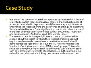  It is one of the common research designs used by interpretivists in small
scale studies which focus on individual cases, in their natural course of
action, to be studied in depth and detail (Denscombe, 2007). It aims at
uncovering the reasons behind the occurrence of a thing and discerning
the interrelated factors. Quite significantly, case studies allow the use of
more than one data collection method such as documents, interviews,
and questionnaires (Anderson, 1998; Denscombe, 2007).
 The essential task for interpretivist researchers is to convince their
readers about the extent to which their research make up a robust
inquiry. In other words, researchers in qualitative research should
demonstrate the "goodness" or "soundness", "trustworthiness" and
"credibility” of their research study (Miller, 2008, p. 909).This can be
sustained throughout the research by taking into consideration issues
such as representative excerpts of analysed data, sufficient sampling,
self-reflection, theoretical thinking, peer-review and member check
 
