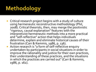  Critical research project begins with a study of culture
using hermeneutic reconstructive methodology (Phil,
2008). Critical theorists, then, may merge the positivistic
"rigorous, causal explanation" features with the
interpretivist hermeneutic methods into a more practical
and "self-reflective" action that helps individuals
determine, explain and eliminate historical causes of their
frustration (Carr & Kemmis, 1986, p. 136).
 Action research is "a form of self-reflective enquiry
undertaken by participants in social situations in order to
improve the rationality and justice for their own practices,
their understanding of these practices, and the situations
in which the practices are carried out" (Carr & Kemmis,
1986, p. 162).
 
