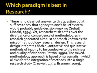  There is no clear-cut answer to this question but it
suffices to say that agency to one’s belief system
would probably guide decision-making (Guba&
Lincoln, 1994).Yet, researchers’ debates over the
divergence or convergence of methodologies in
research generated a robust approach known as the
mixed-methodology research design.This research
design integrates both quantitative and qualitative
methods of inquiry to be conducive to the richness
and quality of evidence (Patton, 1990).The mixed-
methodology approach is based on pragmatism which
allows for the integration of methods into a single
research study (Creswell, 1994; Brannen, 2009).
 