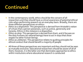  In the contemporary world, ethics should be the concern of all
researchers and they should have a critical awareness of potential ethical
risks when performing research on an everyday basis. Broadly, there are
three different perspectives on ethics:
 Ethics as a disposition: This perspective is derived from Aristotle’s notion
of virtues that a person possesses, such as justice, generosity and
honesty. Ethics in this instance is a disposition.
 Ethics as duty: This perspective is derived from Kant, and it focuses on
the duty humans (as rational beings) have to act in ways that show
respect to other human beings.
 Ethics as utilitarian: This perspective relates to guiding principles for
ethical conduct that should benefit a majority of people
 All three of these perspectives are important and they should not be seen
as mutually exclusive. Educational researchers should be aware of all of
them; however, it is the latter one that dominates approaches to ethics
within institutions where educational research is conducted
 