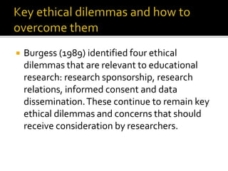  Burgess (1989) identified four ethical
dilemmas that are relevant to educational
research: research sponsorship, research
relations, informed consent and data
dissemination.These continue to remain key
ethical dilemmas and concerns that should
receive consideration by researchers.
 
