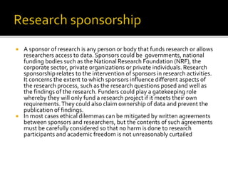 A sponsor of research is any person or body that funds research or allows
researchers access to data. Sponsors could be governments, national
funding bodies such as the National Research Foundation (NRF), the
corporate sector, private organizations or private individuals. Research
sponsorship relates to the intervention of sponsors in research activities.
It concerns the extent to which sponsors influence different aspects of
the research process, such as the research questions posed and well as
the findings of the research. Funders could play a gatekeeping role
whereby they will only fund a research project if it meets their own
requirements.They could also claim ownership of data and prevent the
publication of findings.
 In most cases ethical dilemmas can be mitigated by written agreements
between sponsors and researchers, but the contents of such agreements
must be carefully considered so that no harm is done to research
participants and academic freedom is not unreasonably curtailed
 