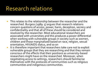  This relates to the relationship between the researcher and the
researched. Burgess (1989: 5) argues that research relations
concern questions of access, power, harm, deception, secrecy and
confidentiality and that all of these should be considered and
resolved by the researcher. Most educational researchers are
associated with universities and this produces a power differential
when working with vulnerable groups in society such as women,
children and those marginalized based on race, religion, sexual
orientation, HIV/AIDS status, and so on
 It is therefore important that researchers take care not to exploit
vulnerable groups that they are researching and that they remain
conscious of the effects that their positions as university-based
researchers might have on the researched. Moreover, when
negotiating access to settings, researchers should familiarise
themselves with the protocols of communities such as religious
communities and indigenous communities.
 