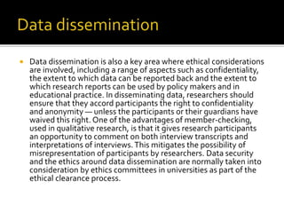  Data dissemination is also a key area where ethical considerations
are involved, including a range of aspects such as confidentiality,
the extent to which data can be reported back and the extent to
which research reports can be used by policy makers and in
educational practice. In disseminating data, researchers should
ensure that they accord participants the right to confidentiality
and anonymity — unless the participants or their guardians have
waived this right. One of the advantages of member-checking,
used in qualitative research, is that it gives research participants
an opportunity to comment on both interview transcripts and
interpretations of interviews.This mitigates the possibility of
misrepresentation of participants by researchers. Data security
and the ethics around data dissemination are normally taken into
consideration by ethics committees in universities as part of the
ethical clearance process.
 