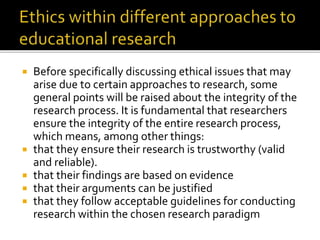 Before specifically discussing ethical issues that may
arise due to certain approaches to research, some
general points will be raised about the integrity of the
research process. It is fundamental that researchers
ensure the integrity of the entire research process,
which means, among other things:
 that they ensure their research is trustworthy (valid
and reliable).
 that their findings are based on evidence
 that their arguments can be justified
 that they follow acceptable guidelines for conducting
research within the chosen research paradigm
 