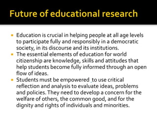  Education is crucial in helping people at all age levels
to participate fully and responsibly in a democratic
society, in its discourse and its institutions.
 The essential elements of education for world
citizenship are knowledge, skills and attitudes that
help students become fully informed through an open
flow of ideas.
 Students must be empowered to use critical
reflection and analysis to evaluate ideas, problems
and policies.They need to develop a concern for the
welfare of others, the common good, and for the
dignity and rights of individuals and minorities.
 