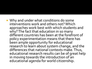  Why and under what conditions do some
interventions work and others not?Which
approaches work best with which students and
why?The fact that education in so many
different countries has been at the forefront of
policy experimentation means that there has
been ample opportunity for educational
research to learn about system change, and the
differences that national contexts make.Thus,
educational research results can be of great help
in moving towards the introduction of an
educational agenda for world citizenship.
 