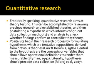  Empirically speaking, quantitative research aims at
theory testing.This can be accomplished by reviewing
previous research and established theories, and then
postulating a hypothesis which informs congruent
data collection method(s) and analysis to check
whether findings confirm or contradict that theory.
 Positivists begin their research process by formulating
hypotheses which are tentative suppositions derived
from previous theories (Carr & Kemmis, 1986). Central
to the hypothesis are the concepts or variables that
should have operational definitions to render them
measurable (Bryman, 1992). Literally, hypotheses
should precede data collection (Midraj et al, 2007).
 