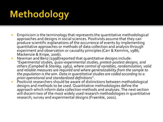  Empiricism is the terminology that represents the quantitative methodological
approaches and designs in social sciences. Positivists assume that they can
produce scientific explanations of the occurrence of events by implementing
quantitative approaches or methods of data collection and analysis through
experiment and observation or causality principles (Carr & Kemmis, 1986;
Mackenzie & Knipe, 2006).
 Newman and Benz (1998)reported that quantitative designs include:
"Experimental studies, quasi-experimental studies, pretest-postest designs, and
others (Campbell & Stanley, 1963), where control of variables, randomization, valid
and reliable measures are required and where generalizability from the sample to
the population is the aim. Data in quantitative studies are coded according to a
priori operational and standardized definitions" .
 Positivist researchers should be aware of distinctions between methodological
designs and methods to be used. Quantitative methodologies define the
approach which inform data collection methods and analyses.The next section
will discern two of the most widely used research methodologies in quantitative
research; survey and experimental designs (Fraenkle, 2001).
 