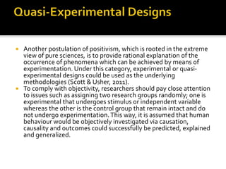  Another postulation of positivism, which is rooted in the extreme
view of pure sciences, is to provide rational explanation of the
occurrence of phenomena which can be achieved by means of
experimentation. Under this category, experimental or quasi-
experimental designs could be used as the underlying
methodologies (Scott & Usher, 2011).
 To comply with objectivity, researchers should pay close attention
to issues such as assigning two research groups randomly; one is
experimental that undergoes stimulus or independent variable
whereas the other is the control group that remain intact and do
not undergo experimentation.This way, it is assumed that human
behaviour would be objectively investigated via causation,
causality and outcomes could successfully be predicted, explained
and generalized.
 