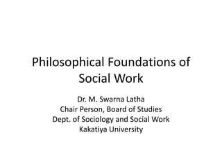 Philosophical Foundations of
Social Work
Dr. M. Swarna Latha
Chair Person, Board of Studies
Dept. of Sociology and Social Work
Kakatiya University
 