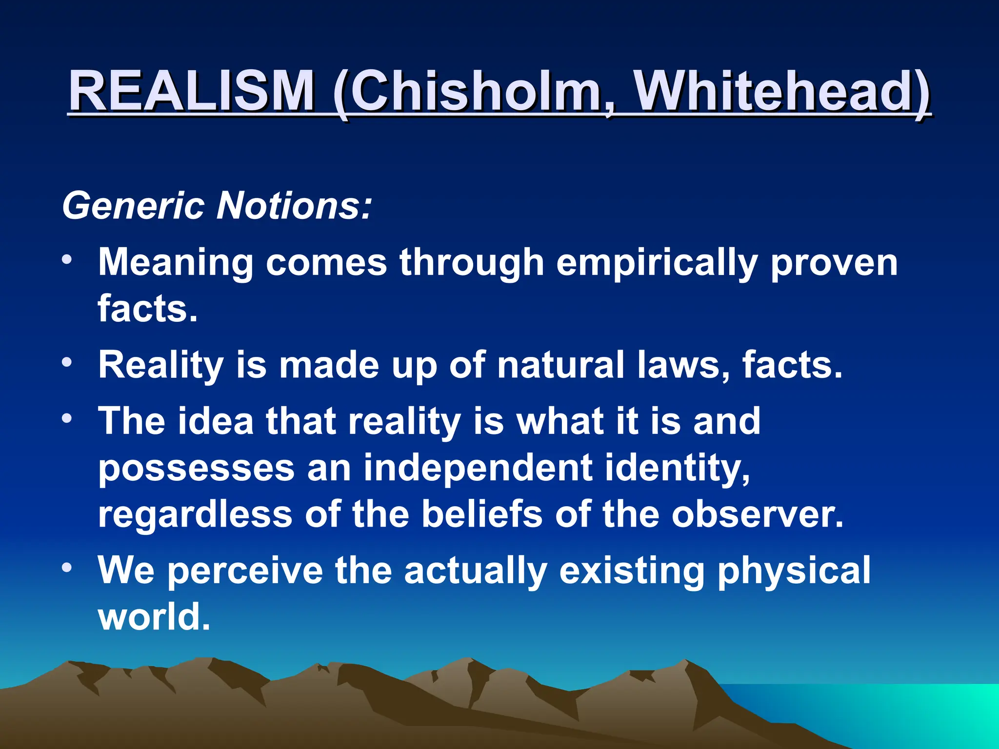 REALISM (Chisholm, Whitehead)
REALISM (Chisholm, Whitehead)
Generic Notions:
• Meaning comes through empirically proven
facts.
• Reality is made up of natural laws, facts.
• The idea that reality is what it is and
possesses an independent identity,
regardless of the beliefs of the observer.
• We perceive the actually existing physical
world.
 
