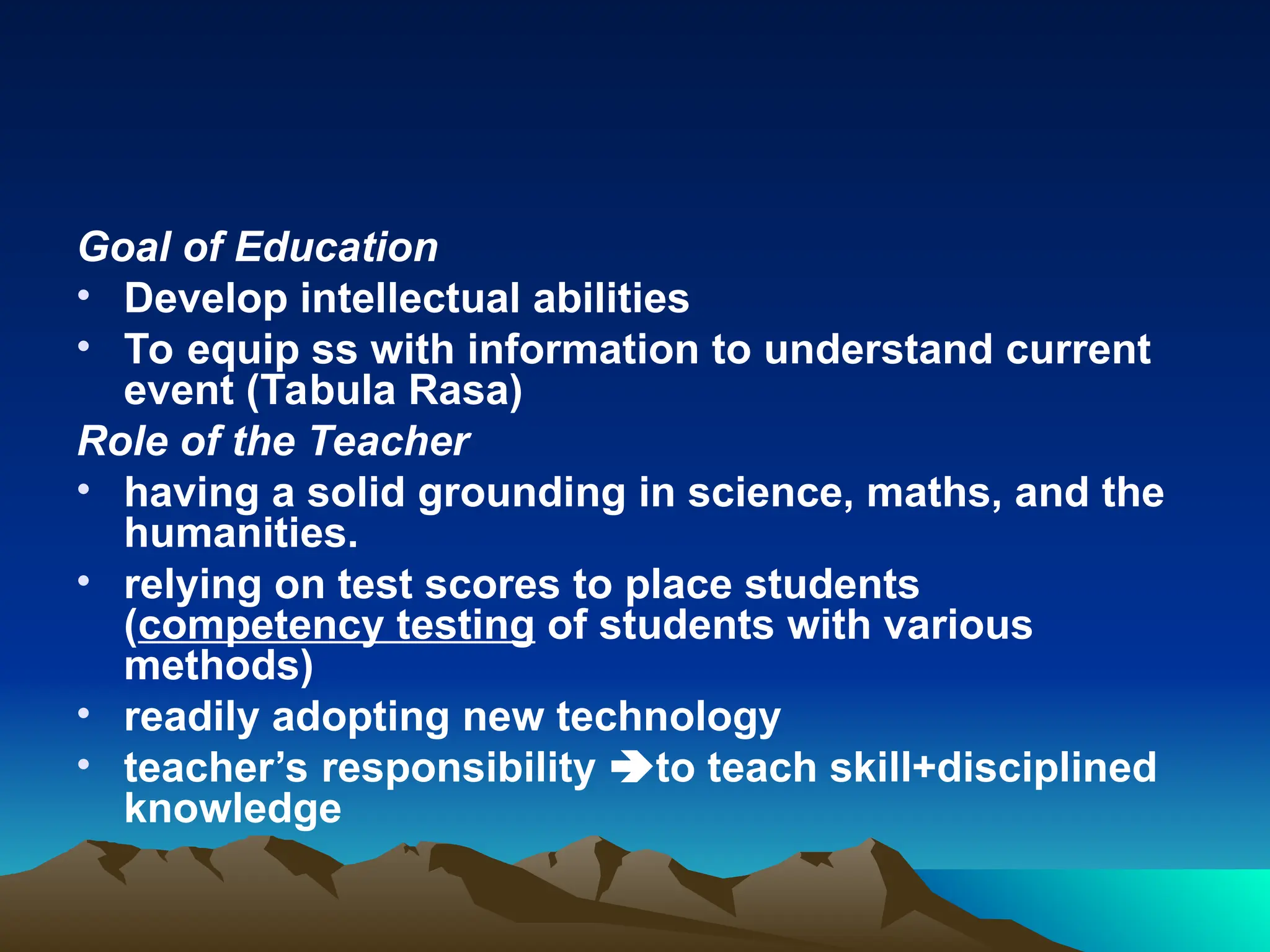 Goal of Education
• Develop intellectual abilities
• To equip ss with information to understand current
event (Tabula Rasa)
Role of the Teacher
• having a solid grounding in science, maths, and the
humanities.
• relying on test scores to place students
(competency testing of students with various
methods)
• readily adopting new technology
• teacher’s responsibility to teach skill+disciplined
knowledge
 