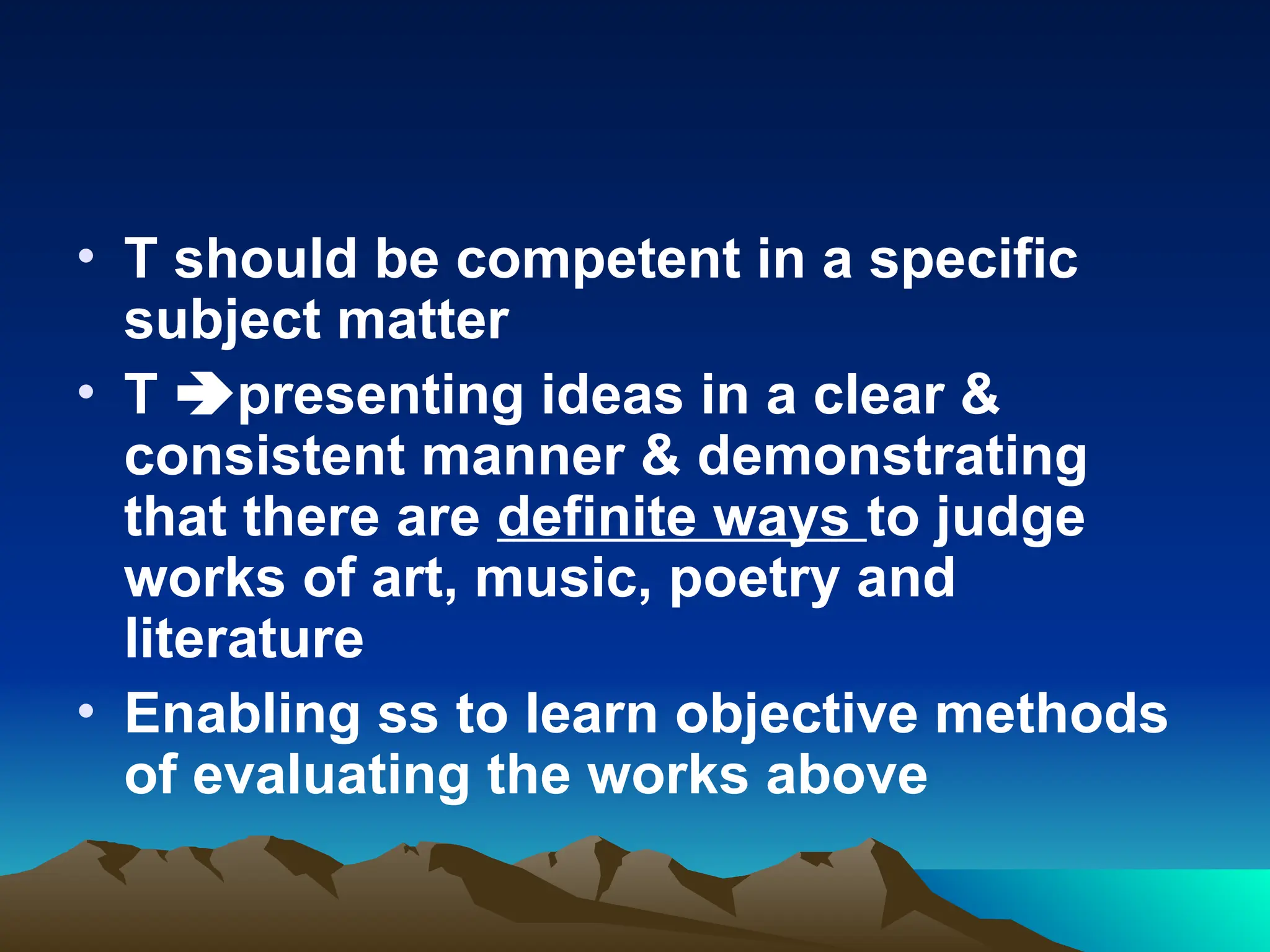 • T should be competent in a specific
subject matter
• T presenting ideas in a clear &
consistent manner & demonstrating
that there are definite ways to judge
works of art, music, poetry and
literature
• Enabling ss to learn objective methods
of evaluating the works above
 