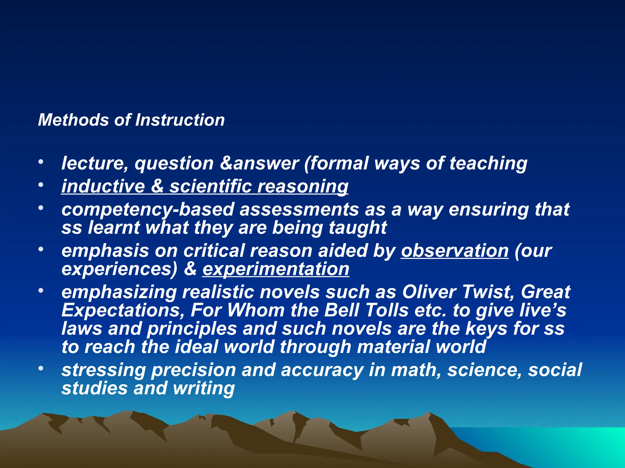 Methods of Instruction
• lecture, question &answer (formal ways of teaching
• inductive & scientific reasoning
• competency-based assessments as a way ensuring that
ss learnt what they are being taught
• emphasis on critical reason aided by observation (our
experiences) & experimentation
• emphasizing realistic novels such as Oliver Twist, Great
Expectations, For Whom the Bell Tolls etc. to give live’s
laws and principles and such novels are the keys for ss
to reach the ideal world through material world
• stressing precision and accuracy in math, science, social
studies and writing
 