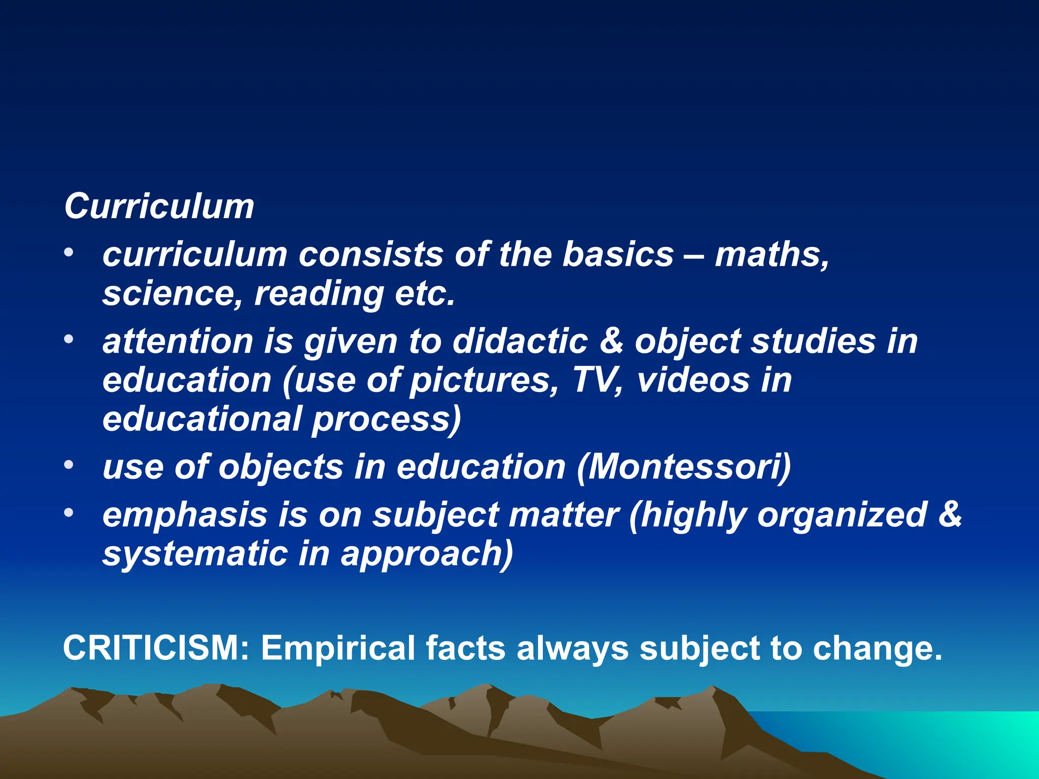 Curriculum
• curriculum consists of the basics – maths,
science, reading etc.
• attention is given to didactic & object studies in
education (use of pictures, TV, videos in
educational process)
• use of objects in education (Montessori)
• emphasis is on subject matter (highly organized &
systematic in approach)
CRITICISM: Empirical facts always subject to change.
 