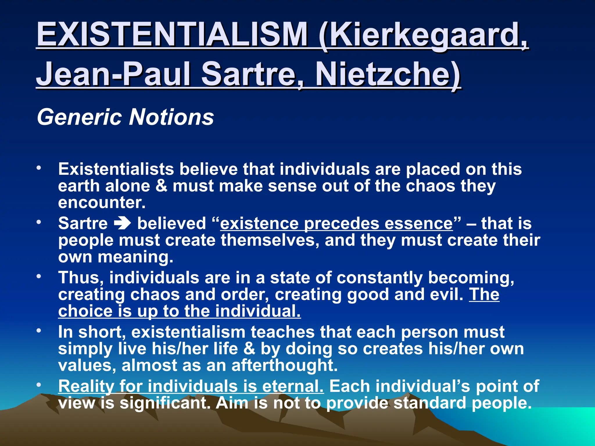 EXISTENTIALISM (Kierkegaard,
EXISTENTIALISM (Kierkegaard,
Jean-Paul Sartre, Nietzche)
Jean-Paul Sartre, Nietzche)
Generic Notions
• Existentialists believe that individuals are placed on this
earth alone & must make sense out of the chaos they
encounter.
• Sartre  believed “existence precedes essence” – that is
people must create themselves, and they must create their
own meaning.
• Thus, individuals are in a state of constantly becoming,
creating chaos and order, creating good and evil. The
choice is up to the individual.
• In short, existentialism teaches that each person must
simply live his/her life & by doing so creates his/her own
values, almost as an afterthought.
• Reality for individuals is eternal. Each individual’s point of
view is significant. Aim is not to provide standard people.
 