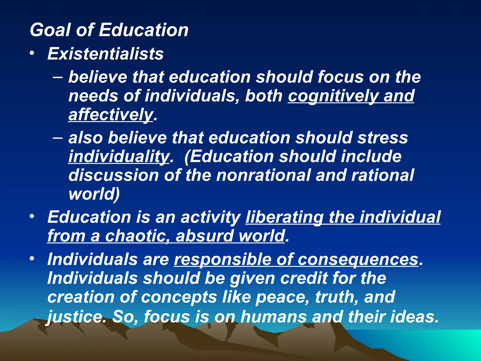 Goal of Education
• Existentialists
– believe that education should focus on the
needs of individuals, both cognitively and
affectively.
– also believe that education should stress
individuality. (Education should include
discussion of the nonrational and rational
world)
• Education is an activity liberating the individual
from a chaotic, absurd world.
• Individuals are responsible of consequences.
Individuals should be given credit for the
creation of concepts like peace, truth, and
justice. So, focus is on humans and their ideas.
 