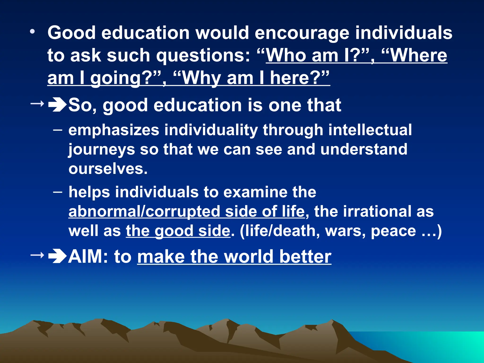• Good education would encourage individuals
to ask such questions: “Who am I?”, “Where
am I going?”, “Why am I here?”
So, good education is one that
– emphasizes individuality through intellectual
journeys so that we can see and understand
ourselves.
– helps individuals to examine the
abnormal/corrupted side of life, the irrational as
well as the good side. (life/death, wars, peace …)
AIM: to make the world better
 