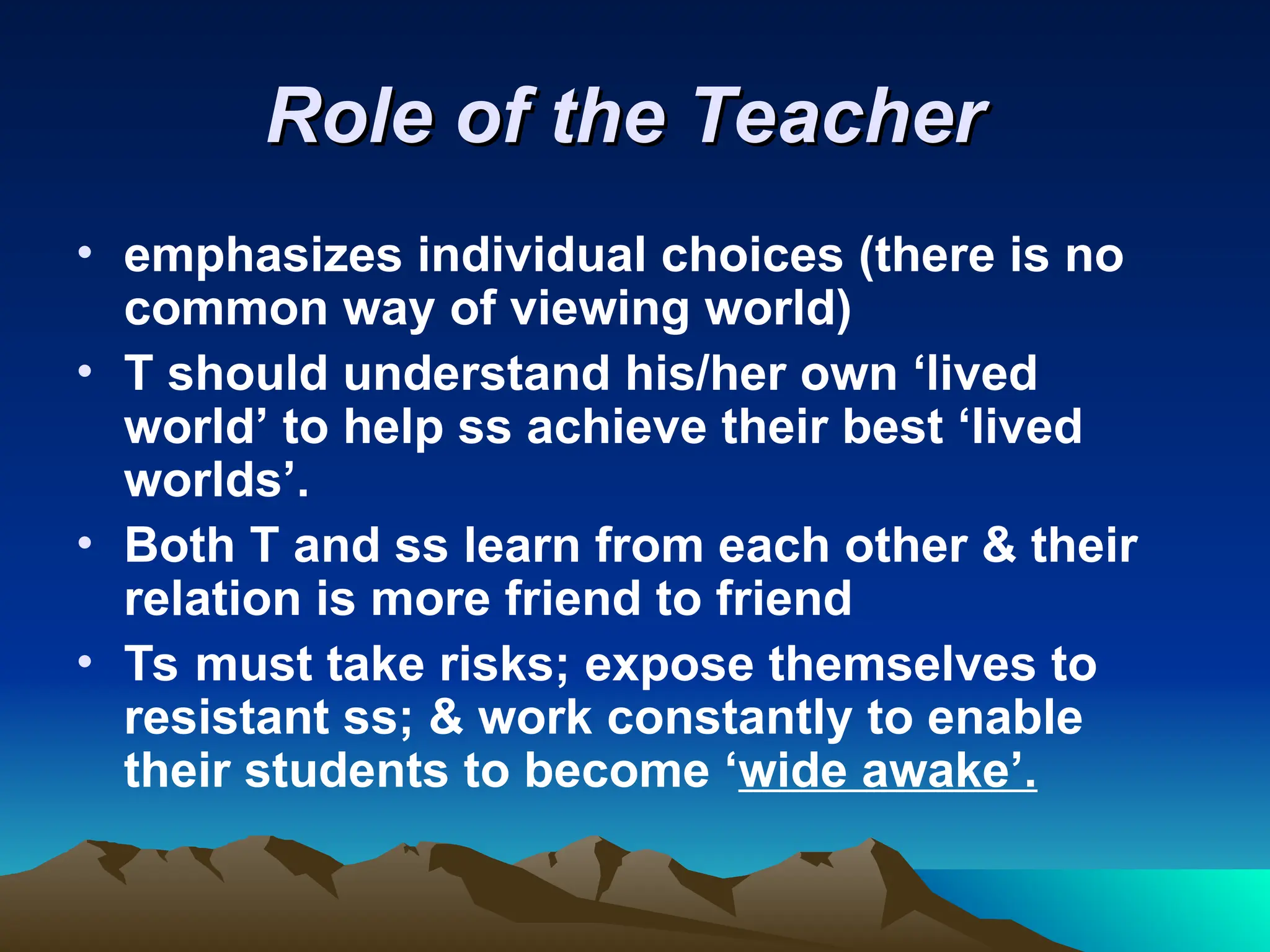 Role of the Teacher
Role of the Teacher
• emphasizes individual choices (there is no
common way of viewing world)
• T should understand his/her own ‘lived
world’ to help ss achieve their best ‘lived
worlds’.
• Both T and ss learn from each other & their
relation is more friend to friend
• Ts must take risks; expose themselves to
resistant ss; & work constantly to enable
their students to become ‘wide awake’.
 